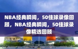 NBA经典瞬间，50佳球录像回顾，NBA经典瞬间，50佳球录像精选回顾