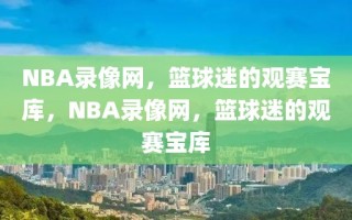 NBA录像网，篮球迷的观赛宝库，NBA录像网，篮球迷的观赛宝库