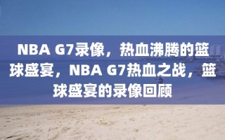 NBA G7录像，热血沸腾的篮球盛宴，NBA G7热血之战，篮球盛宴的录像回顾