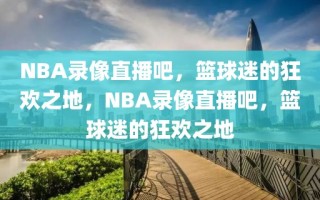 NBA录像直播吧，篮球迷的狂欢之地，NBA录像直播吧，篮球迷的狂欢之地