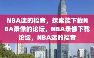 NBA迷的福音，探索能下载NBA录像的论坛，NBA录像下载论坛，NBA迷的福音