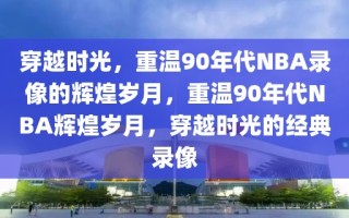 穿越时光，重温90年代NBA录像的辉煌岁月，重温90年代NBA辉煌岁月，穿越时光的经典录像