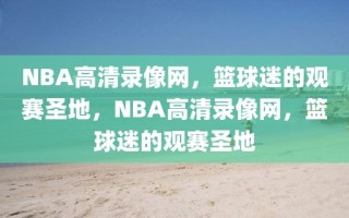 NBA高清录像网，篮球迷的观赛圣地，NBA高清录像网，篮球迷的观赛圣地