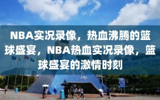 NBA实况录像，热血沸腾的篮球盛宴，NBA热血实况录像，篮球盛宴的激情时刻