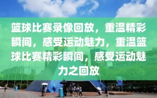 篮球比赛录像回放，重温精彩瞬间，感受运动魅力，重温篮球比赛精彩瞬间，感受运动魅力之回放