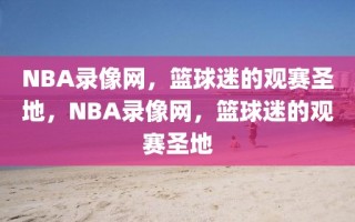 NBA录像网，篮球迷的观赛圣地，NBA录像网，篮球迷的观赛圣地