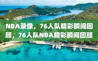 NBA录像，76人队精彩瞬间回顾，76人队NBA精彩瞬间回顾