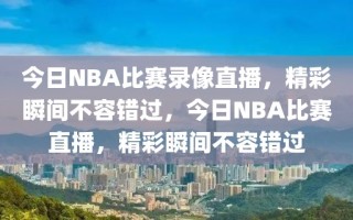 今日NBA比赛录像直播，精彩瞬间不容错过，今日NBA比赛直播，精彩瞬间不容错过