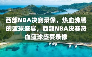 西部NBA决赛录像，热血沸腾的篮球盛宴，西部NBA决赛热血篮球盛宴录像