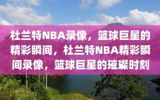 杜兰特NBA录像，篮球巨星的精彩瞬间，杜兰特NBA精彩瞬间录像，篮球巨星的璀璨时刻