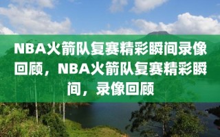 NBA火箭队复赛精彩瞬间录像回顾，NBA火箭队复赛精彩瞬间，录像回顾