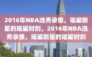 2016年NBA选秀录像，璀璨新星的璀璨时刻，2016年NBA选秀录像，璀璨新星的璀璨时刻