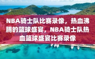 NBA骑士队比赛录像，热血沸腾的篮球盛宴，NBA骑士队热血篮球盛宴比赛录像