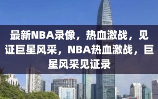 最新NBA录像，热血激战，见证巨星风采，NBA热血激战，巨星风采见证录