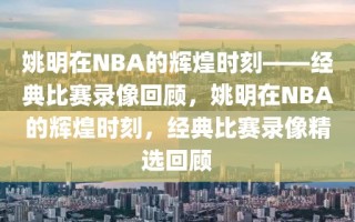 姚明在NBA的辉煌时刻——经典比赛录像回顾，姚明在NBA的辉煌时刻，经典比赛录像精选回顾