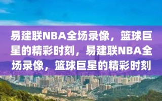 易建联NBA全场录像，篮球巨星的精彩时刻，易建联NBA全场录像，篮球巨星的精彩时刻