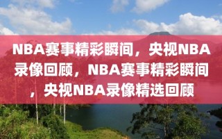 NBA赛事精彩瞬间，央视NBA录像回顾，NBA赛事精彩瞬间，央视NBA录像精选回顾