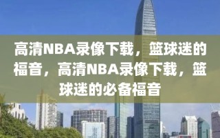 高清NBA录像下载，篮球迷的福音，高清NBA录像下载，篮球迷的必备福音