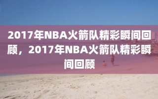 2017年NBA火箭队精彩瞬间回顾，2017年NBA火箭队精彩瞬间回顾