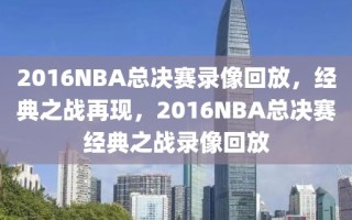 2016NBA总决赛录像回放，经典之战再现，2016NBA总决赛经典之战录像回放