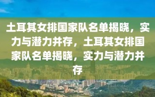 土耳其女排国家队名单揭晓，实力与潜力并存，土耳其女排国家队名单揭晓，实力与潜力并存