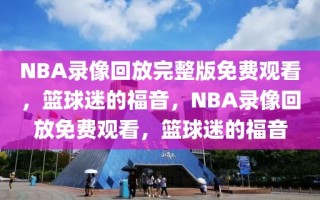 NBA录像回放完整版免费观看，篮球迷的福音，NBA录像回放免费观看，篮球迷的福音