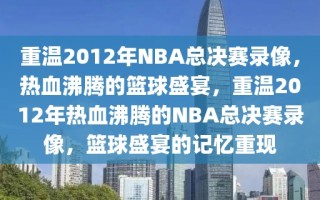 重温2012年NBA总决赛录像，热血沸腾的篮球盛宴，重温2012年热血沸腾的NBA总决赛录像，篮球盛宴的记忆重现