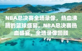 NBA总决赛全场录像，热血沸腾的篮球盛宴，NBA总决赛热血盛宴，全场录像回顾