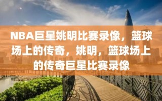 NBA巨星姚明比赛录像，篮球场上的传奇，姚明，篮球场上的传奇巨星比赛录像