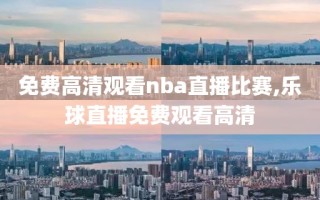 免费高清观看nba直播比赛,乐球直播免费观看高清