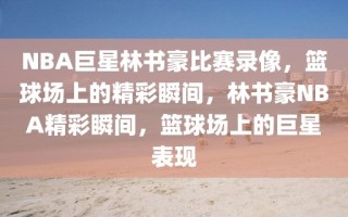 NBA巨星林书豪比赛录像，篮球场上的精彩瞬间，林书豪NBA精彩瞬间，篮球场上的巨星表现