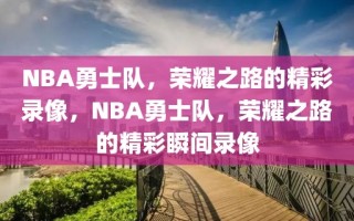 NBA勇士队，荣耀之路的精彩录像，NBA勇士队，荣耀之路的精彩瞬间录像