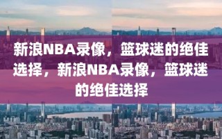 新浪NBA录像，篮球迷的绝佳选择，新浪NBA录像，篮球迷的绝佳选择