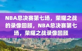 NBA总决赛第七场，荣耀之战的录像回顾，NBA总决赛第七场，荣耀之战录像回顾