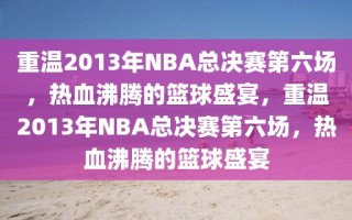 重温2013年NBA总决赛第六场，热血沸腾的篮球盛宴，重温2013年NBA总决赛第六场，热血沸腾的篮球盛宴