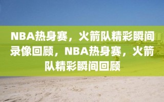 NBA热身赛，火箭队精彩瞬间录像回顾，NBA热身赛，火箭队精彩瞬间回顾