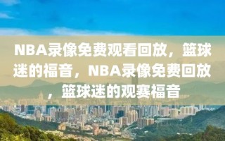 NBA录像免费观看回放，篮球迷的福音，NBA录像免费回放，篮球迷的观赛福音