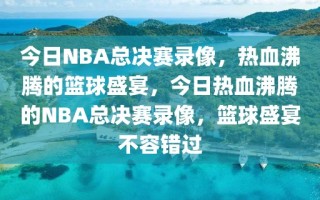 今日NBA总决赛录像，热血沸腾的篮球盛宴，今日热血沸腾的NBA总决赛录像，篮球盛宴不容错过