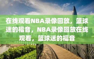 在线观看NBA录像回放，篮球迷的福音，NBA录像回放在线观看，篮球迷的福音