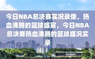 今日NBA总决赛实况录像，热血沸腾的篮球盛宴，今日NBA总决赛热血沸腾的篮球盛况实录