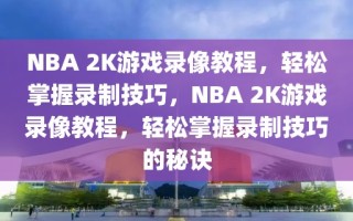 NBA 2K游戏录像教程，轻松掌握录制技巧，NBA 2K游戏录像教程，轻松掌握录制技巧的秘诀