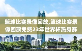 篮球比赛录像回放,篮球比赛录像回放免费23年世界杯热身赛