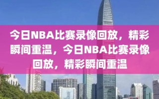 今日NBA比赛录像回放，精彩瞬间重温，今日NBA比赛录像回放，精彩瞬间重温