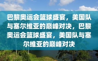 巴黎奥运会篮球盛宴，美国队与塞尔维亚的巅峰对决，巴黎奥运会篮球盛宴，美国队与塞尔维亚的巅峰对决