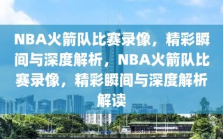 NBA火箭队比赛录像，精彩瞬间与深度解析，NBA火箭队比赛录像，精彩瞬间与深度解析解读