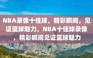 NBA录像十佳球，精彩瞬间，见证篮球魅力，NBA十佳球录像，精彩瞬间见证篮球魅力