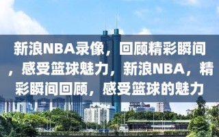 新浪NBA录像，回顾精彩瞬间，感受篮球魅力，新浪NBA，精彩瞬间回顾，感受篮球的魅力