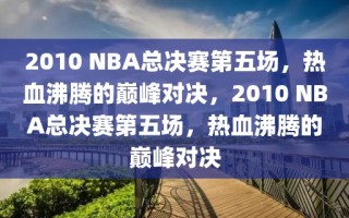 2010 NBA总决赛第五场，热血沸腾的巅峰对决，2010 NBA总决赛第五场，热血沸腾的巅峰对决