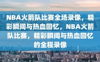 NBA火箭队比赛全场录像，精彩瞬间与热血回忆，NBA火箭队比赛，精彩瞬间与热血回忆的全程录像