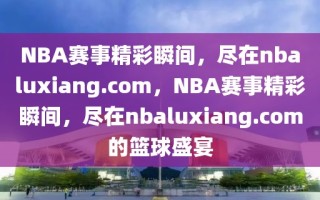 NBA赛事精彩瞬间，尽在nbaluxiang.com，NBA赛事精彩瞬间，尽在nbaluxiang.com的篮球盛宴